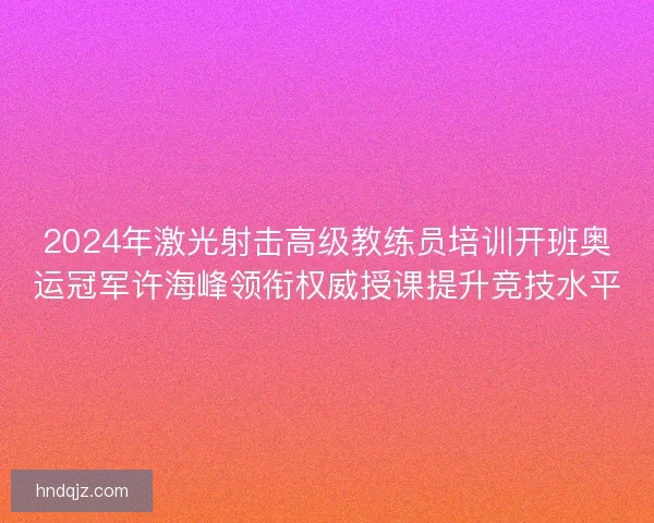 2024年激光射击高级教练员培训开班奥运冠军许海峰领衔权威授课提升竞技水平