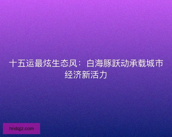 十五运最炫生态风：白海豚跃动承载城市经济新活力