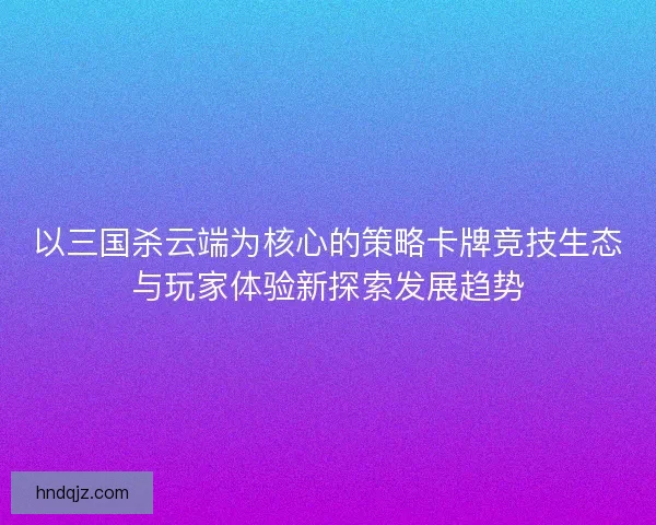 以三国杀云端为核心的策略卡牌竞技生态与玩家体验新探索发展趋势