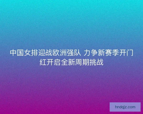 中国女排迎战欧洲强队 力争新赛季开门红开启全新周期挑战